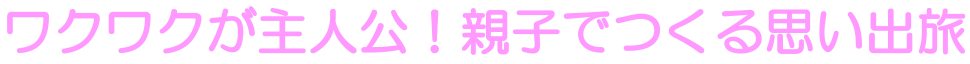 ワクワクが主人公！親子でつくる思い出旅