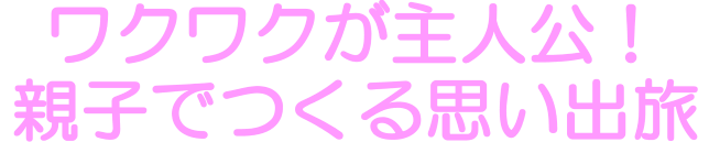 ワクワクが主人公！親子でつくる思い出旅